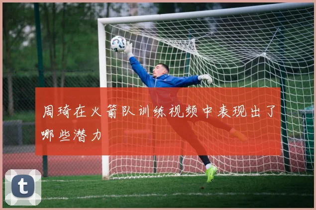 周琦在火箭队训练视频中表现出了哪些潜力