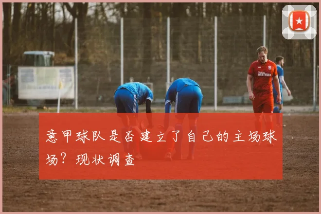 意甲球队是否建立了自己的主场球场？现状调查