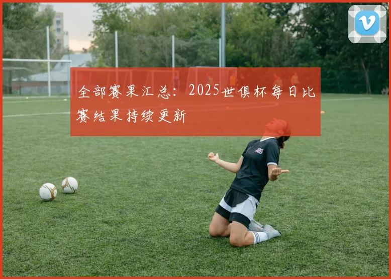 全部赛果汇总：2025世俱杯每日比赛结果持续更新