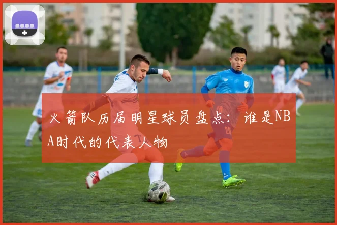 火箭队历届明星球员盘点:谁是NBA时代的代表人物