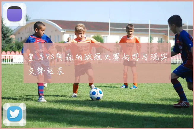皇马vs阿森纳欧冠决赛构想与现实交锋记录