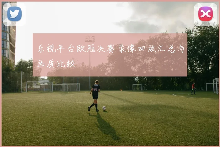 乐视平台欧冠决赛录像回放汇总与画质比较